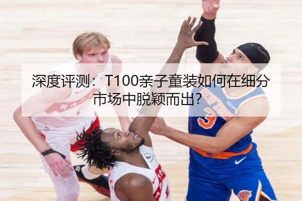 深度评测：T100亲子童装如何在细分市场中脱颖而出？