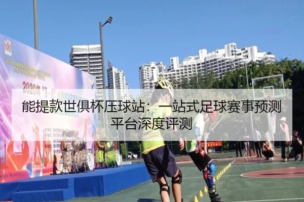 能提款世俱杯压球站：一站式足球赛事预测平台深度评测