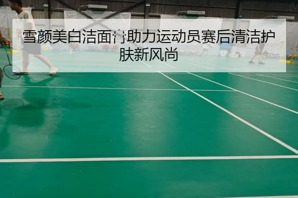 雪颜美白洁面膏助力运动员赛后清洁护肤新风尚